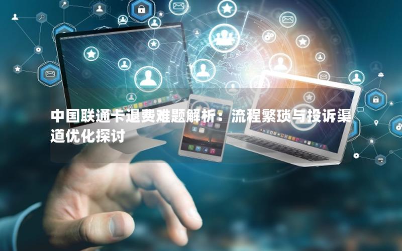 中国联通卡退费难题解析：流程繁琐与投诉渠道优化探讨