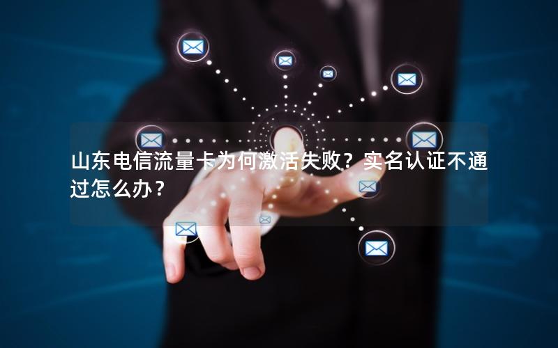 山东电信流量卡为何激活失败？实名认证不通过怎么办？