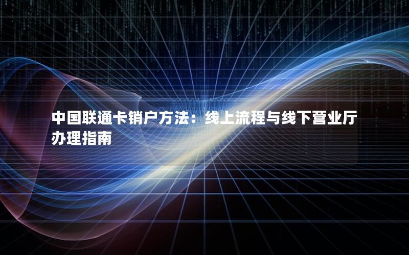 中国联通卡销户方法：线上流程与线下营业厅办理指南