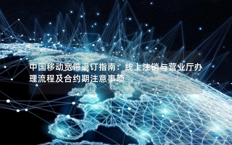 中国移动宽带退订指南：线上注销与营业厅办理流程及合约期注意事项