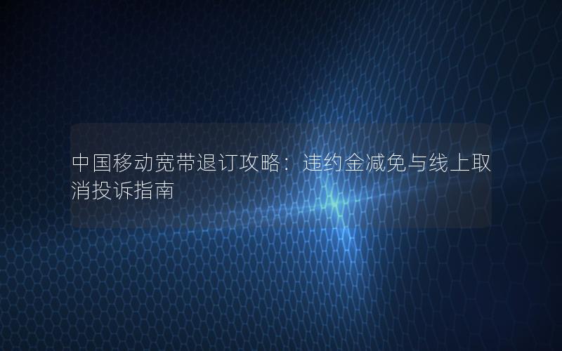 中国移动宽带退订攻略：违约金减免与线上取消投诉指南