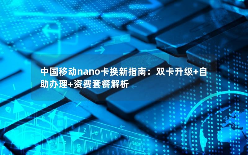 中国移动nano卡换新指南：双卡升级+自助办理+资费套餐解析