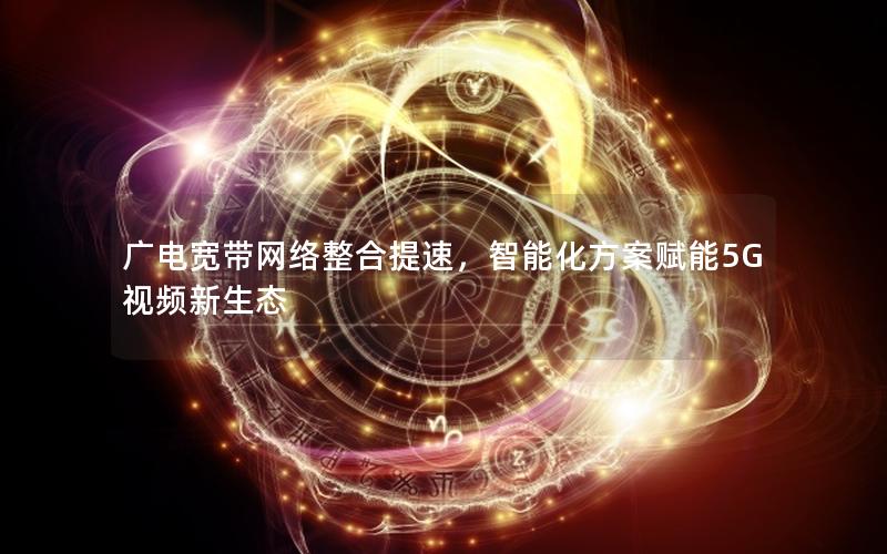 广电宽带网络整合提速，智能化方案赋能5G视频新生态