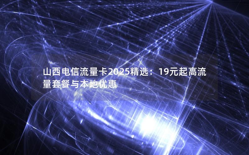 山西电信流量卡2025精选：19元起高流量套餐与本地优惠