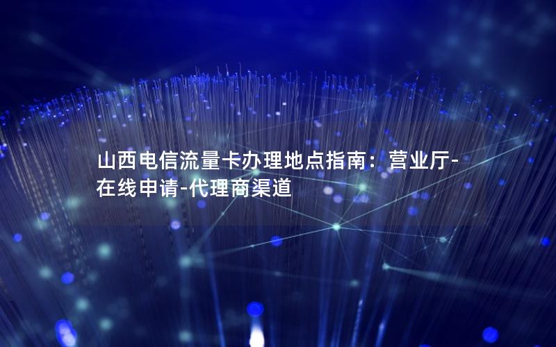 山西电信流量卡办理地点指南：营业厅-在线申请-代理商渠道