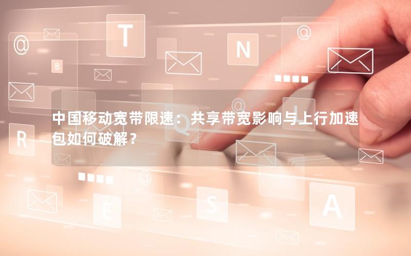 中国移动宽带限速：共享带宽影响与上行加速包如何破解？