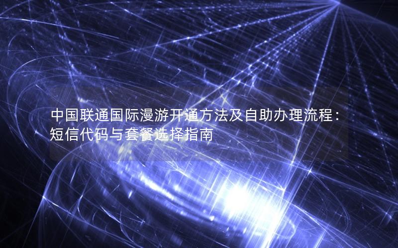 中国联通国际漫游开通方法及自助办理流程：短信代码与套餐选择指南