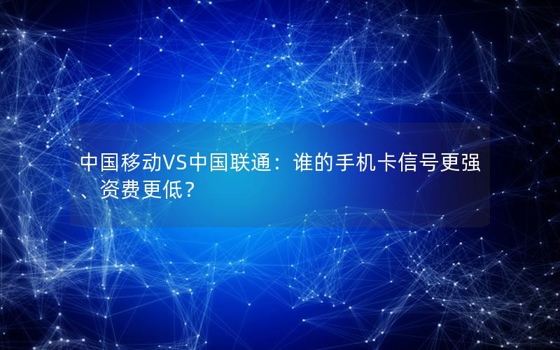 中国移动VS中国联通：谁的手机卡信号更强、资费更低？