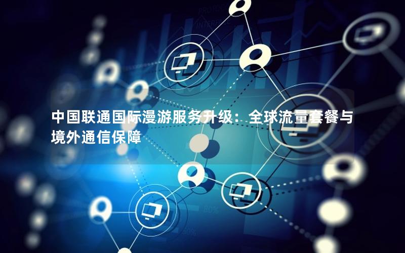 中国联通国际漫游服务升级：全球流量套餐与境外通信保障