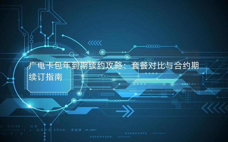 广电卡包年到期续约攻略：套餐对比与合约期续订指南