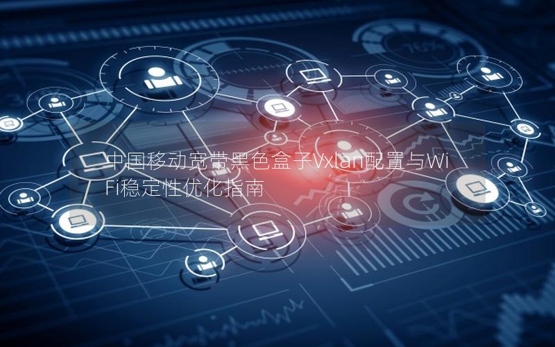 中国移动宽带黑色盒子Vxlan配置与WiFi稳定性优化指南