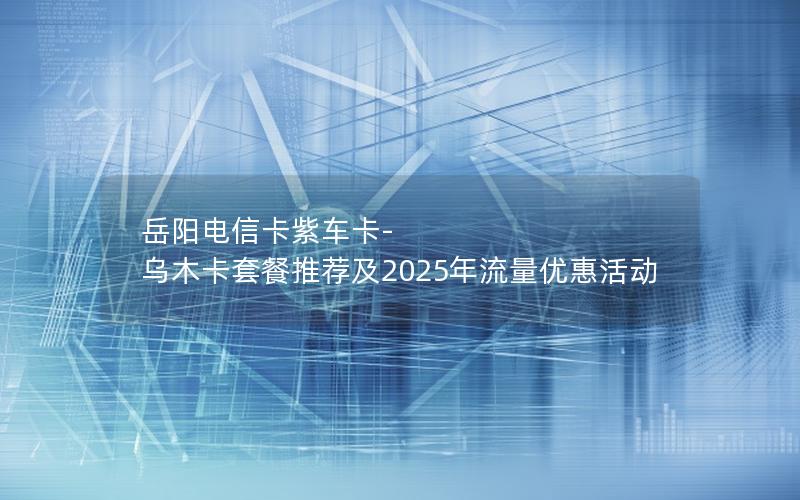 岳阳电信卡紫车卡-乌木卡套餐推荐及2025年流量优惠活动