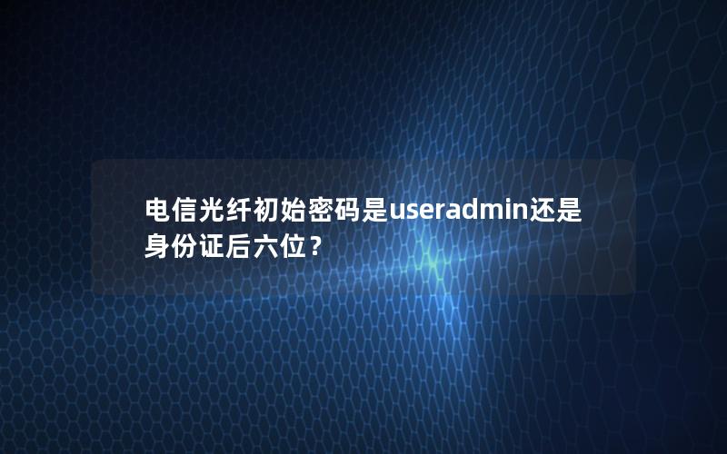 电信光纤初始密码是useradmin还是身份证后六位？