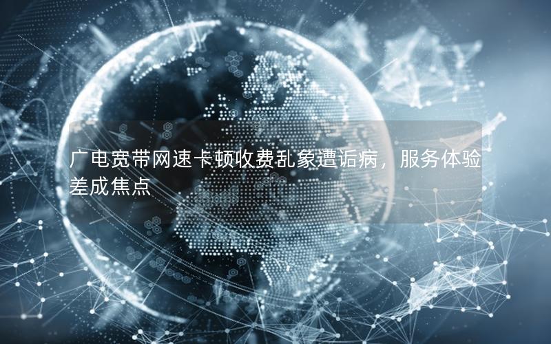 广电宽带网速卡顿收费乱象遭诟病，服务体验差成焦点