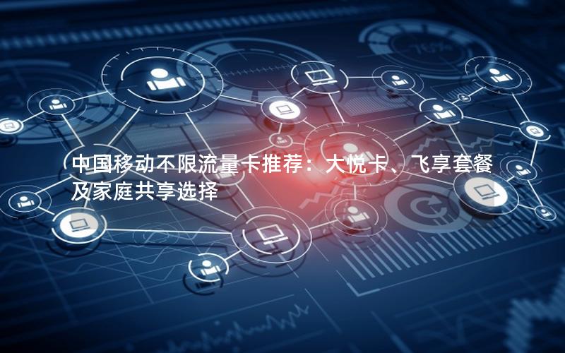 中国移动不限流量卡推荐：大悦卡、飞享套餐及家庭共享选择