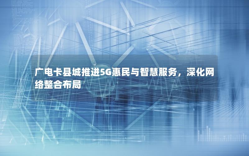 广电卡县城推进5G惠民与智慧服务，深化网络整合布局