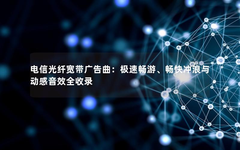 电信光纤宽带广告曲：极速畅游、畅快冲浪与动感音效全收录