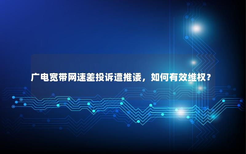 广电宽带网速差投诉遭推诿，如何有效维权？