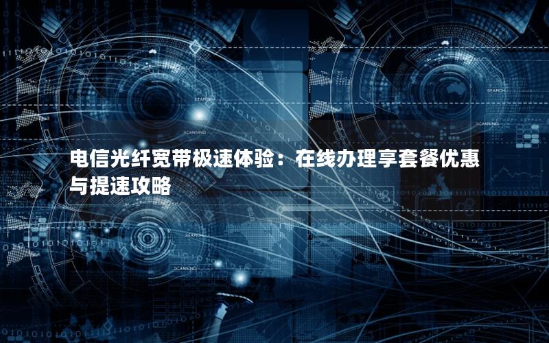 电信光纤宽带极速体验：在线办理享套餐优惠与提速攻略
