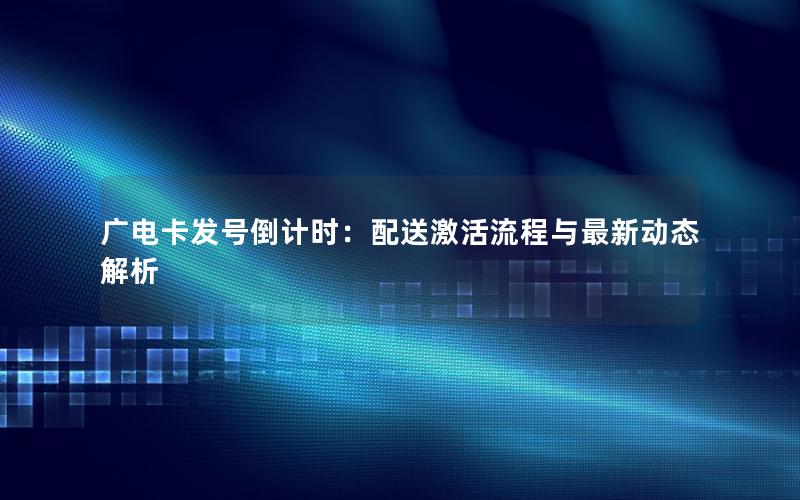 广电卡发号倒计时：配送激活流程与最新动态解析
