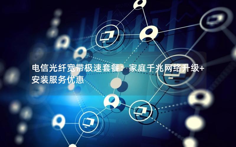 电信光纤宽带极速套餐：家庭千兆网络升级+安装服务优惠
