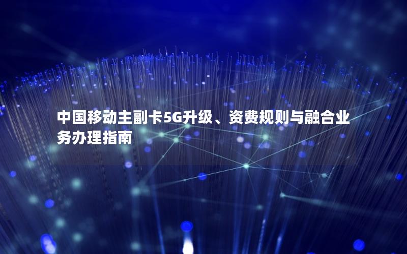 中国移动主副卡5G升级、资费规则与融合业务办理指南