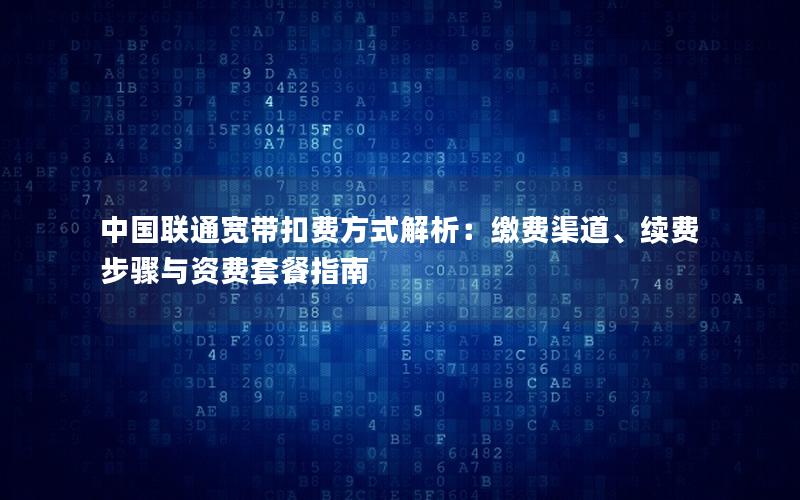 中国联通宽带扣费方式解析：缴费渠道、续费步骤与资费套餐指南