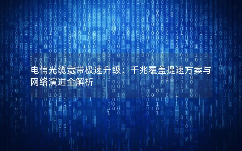电信光缆宽带极速升级：千兆覆盖提速方案与网络演进全解析