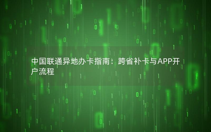中国联通异地办卡指南：跨省补卡与APP开户流程