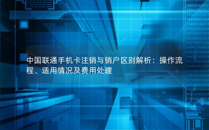 中国联通手机卡注销与销户区别解析：操作流程、适用情况及费用处理