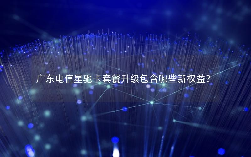 广东电信星驰卡套餐升级包含哪些新权益？