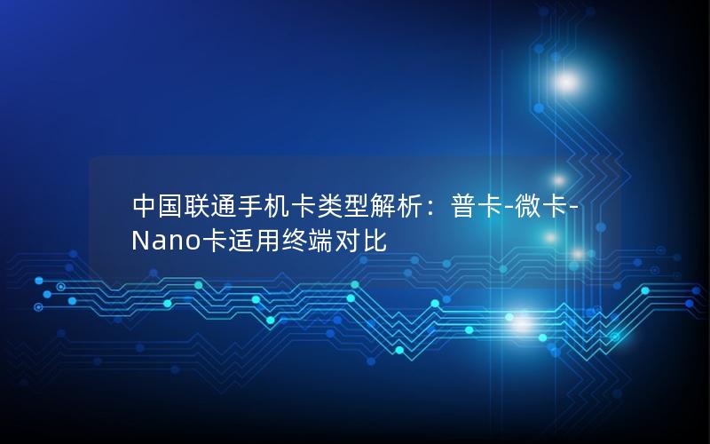 中国联通手机卡类型解析：普卡-微卡-Nano卡适用终端对比
