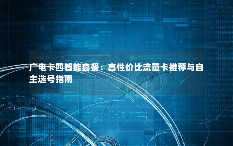 广电卡四智能套餐：高性价比流量卡推荐与自主选号指南