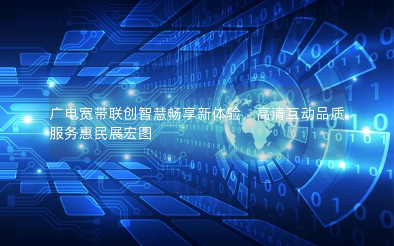 广电宽带联创智慧畅享新体验，高清互动品质服务惠民展宏图