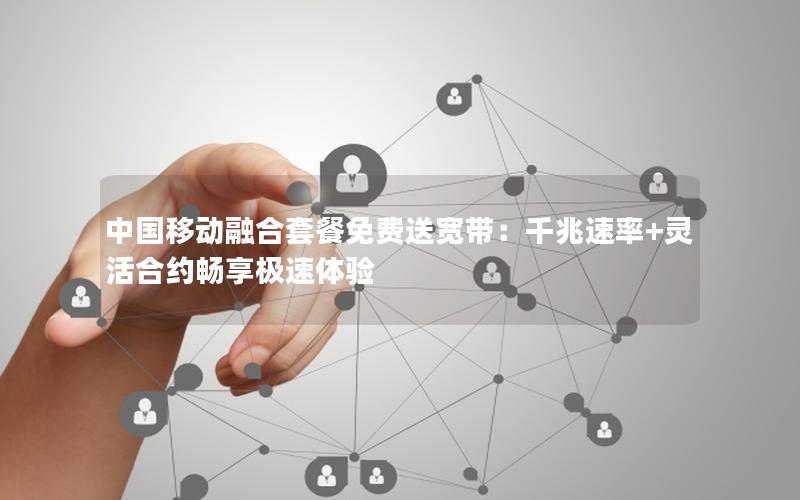 中国移动融合套餐免费送宽带：千兆速率+灵活合约畅享极速体验