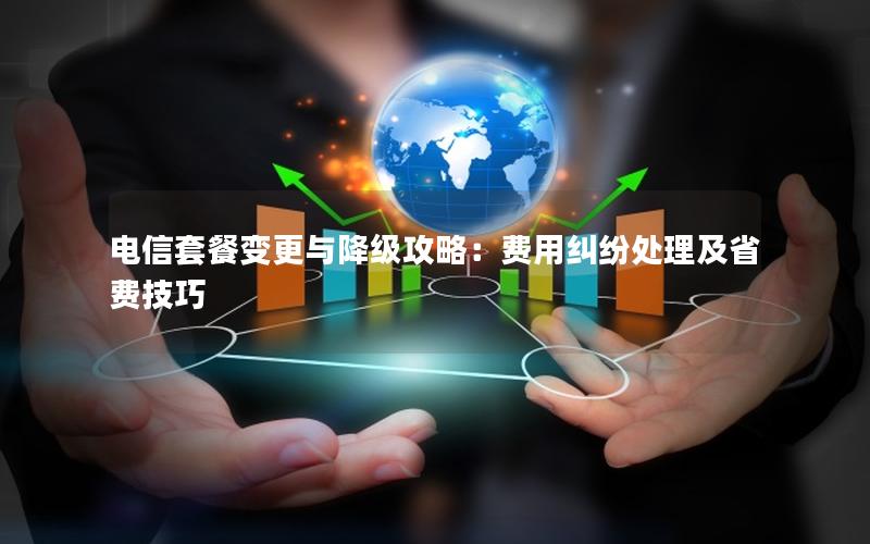 电信套餐变更与降级攻略：费用纠纷处理及省费技巧