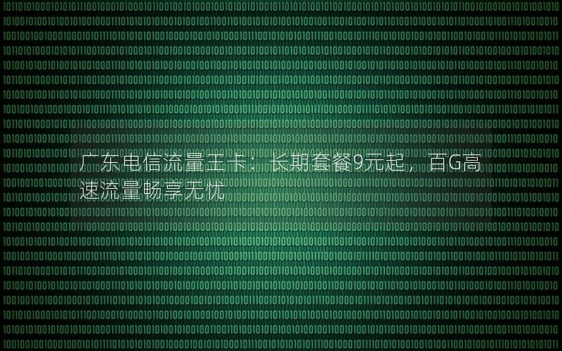 广东电信流量王卡：长期套餐9元起，百G高速流量畅享无忧