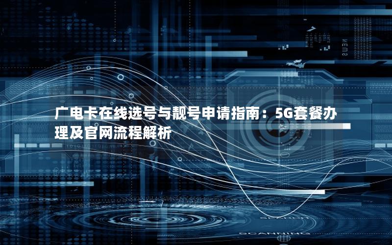 广电卡在线选号与靓号申请指南：5G套餐办理及官网流程解析