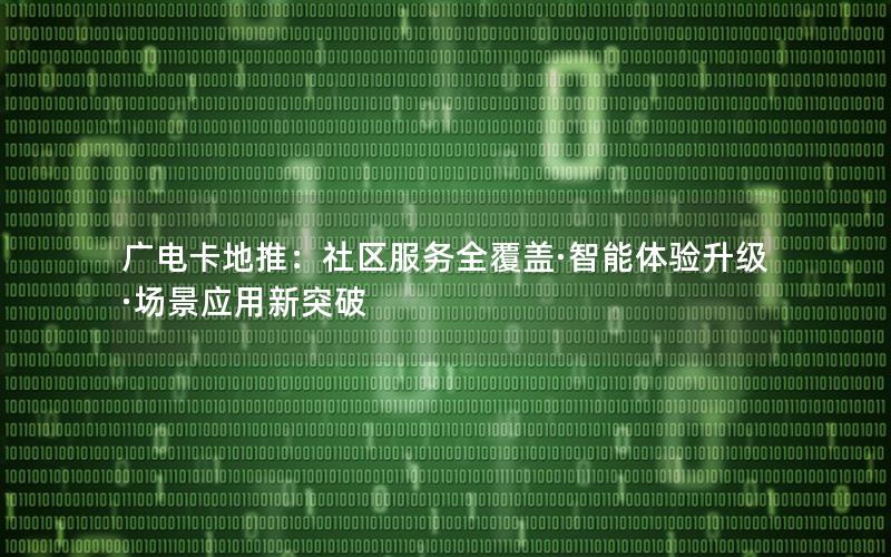 广电卡地推：社区服务全覆盖·智能体验升级·场景应用新突破