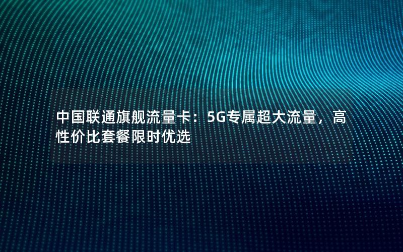 中国联通旗舰流量卡：5G专属超大流量，高性价比套餐限时优选