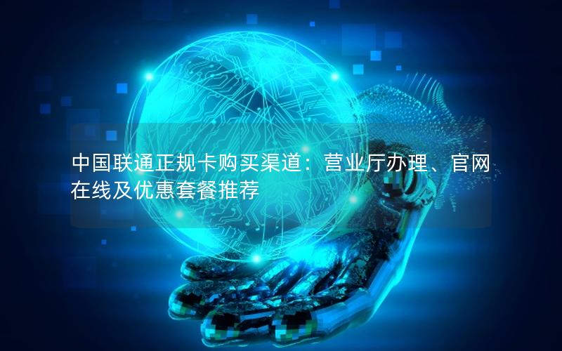 中国联通正规卡购买渠道：营业厅办理、官网在线及优惠套餐推荐