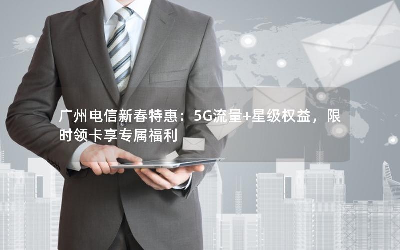 广州电信新春特惠：5G流量+星级权益，限时领卡享专属福利