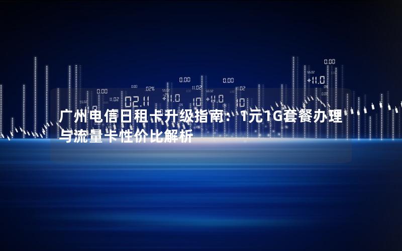 广州电信日租卡升级指南：1元1G套餐办理与流量卡性价比解析