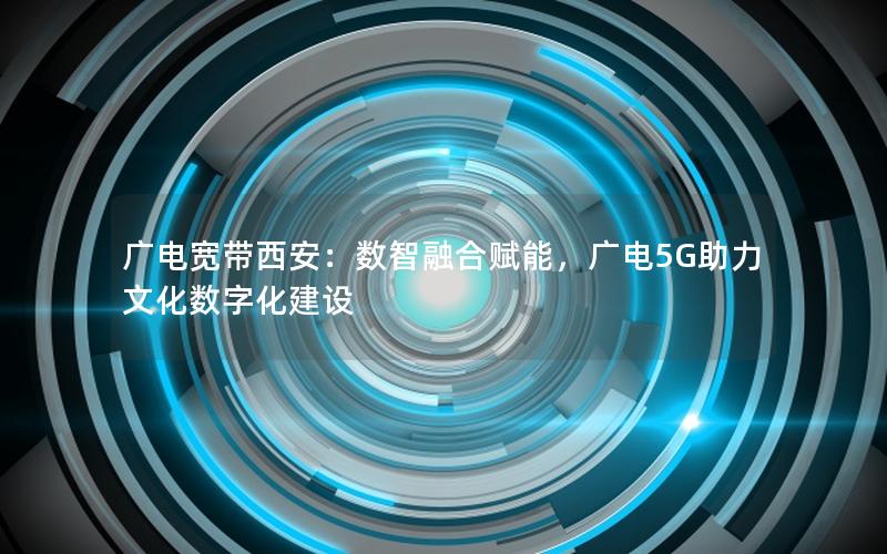 广电宽带西安：数智融合赋能，广电5G助力文化数字化建设