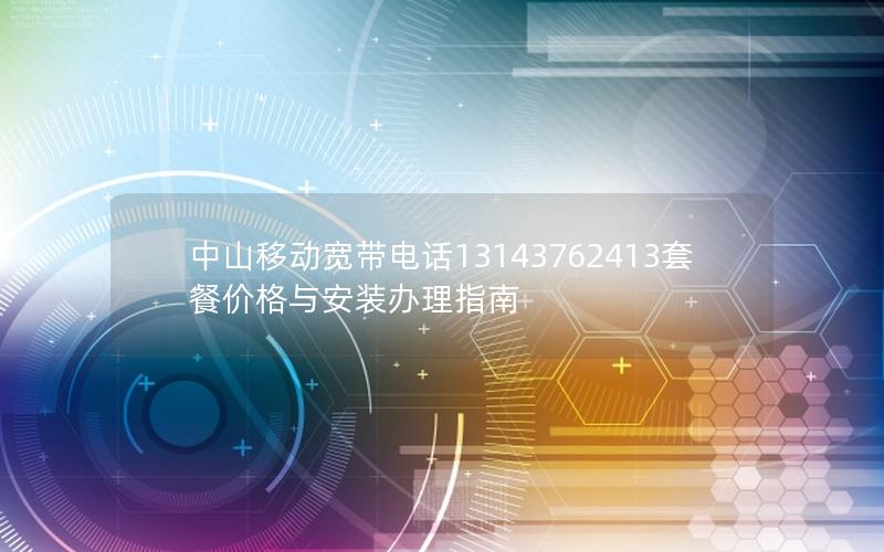 中山移动宽带电话13143762413套餐价格与安装办理指南