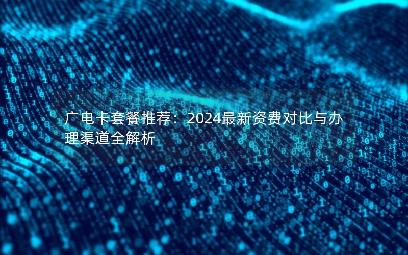 广电卡套餐推荐：2024最新资费对比与办理渠道全解析