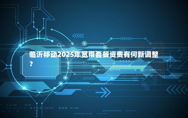 临沂移动2025年宽带套餐资费有何新调整？