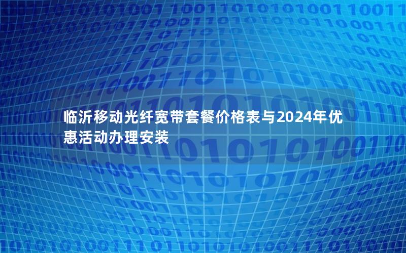临沂移动光纤宽带套餐价格表与2024年优惠活动办理安装
