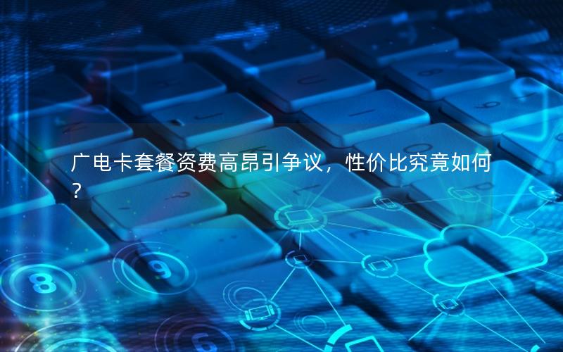 广电卡套餐资费高昂引争议，性价比究竟如何？