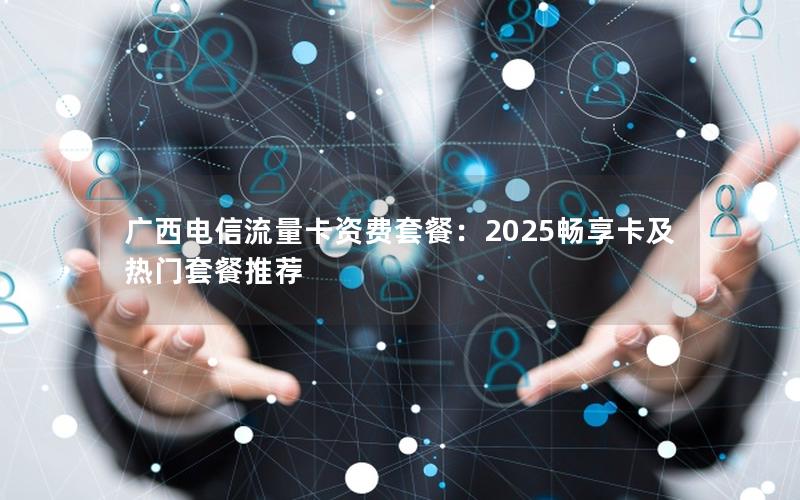 广西电信流量卡资费套餐：2025畅享卡及热门套餐推荐
